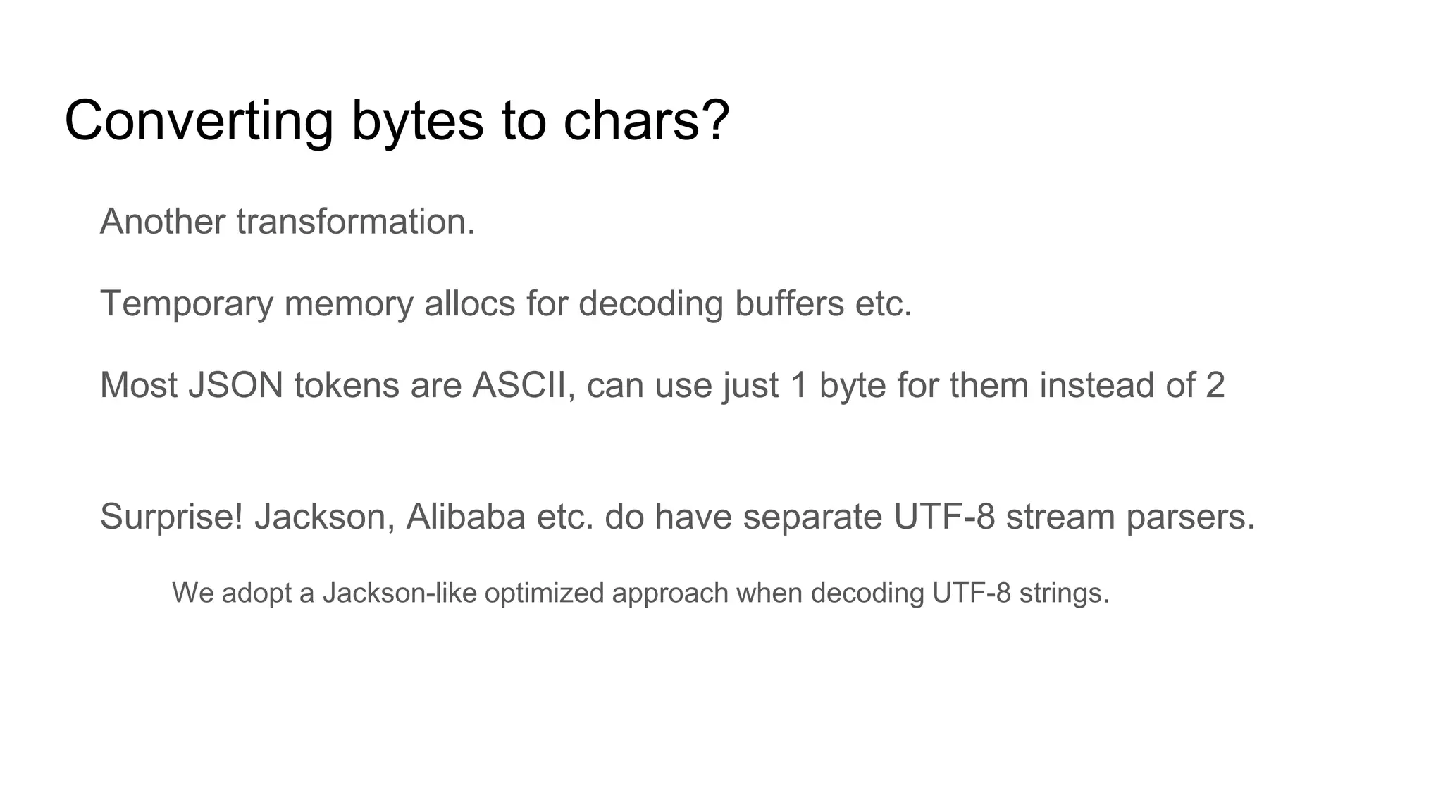 Converting bytes to chars?
Another transformation.
Temporary memory allocs for decoding buffers etc.
Most JSON tokens are ASCII, can use just 1 byte for them instead of 2
Surprise! Jackson, Alibaba etc. do have separate UTF-8 stream parsers.
We adopt a Jackson-like optimized approach when decoding UTF-8 strings.
 