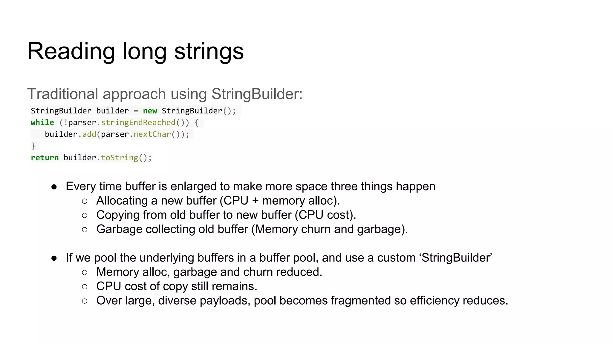 Reading long strings
Traditional approach using StringBuilder:
StringBuilder builder = new StringBuilder();
while (!parser.stringEndReached()) {
builder.add(parser.nextChar());
}
return builder.toString();
● Every time buffer is enlarged to make more space three things happen
○ Allocating a new buffer (CPU + memory alloc).
○ Copying from old buffer to new buffer (CPU cost).
○ Garbage collecting old buffer (Memory churn and garbage).
● If we pool the underlying buffers in a buffer pool, and use a custom ‘StringBuilder’
○ Memory alloc, garbage and churn reduced.
○ CPU cost of copy still remains.
○ Over large, diverse payloads, pool becomes fragmented so efficiency reduces.
 