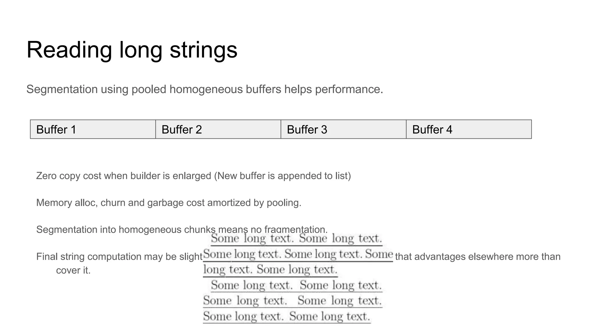 Reading long strings
Segmentation using pooled homogeneous buffers helps performance.
Zero copy cost when builder is enlarged (New buffer is appended to list)
Memory alloc, churn and garbage cost amortized by pooling.
Segmentation into homogeneous chunks means no fragmentation.
Final string computation may be slightly slower, but buffer size is chosen in a way that advantages elsewhere more than
cover it.
Buffer 1 Buffer 2 Buffer 3 Buffer 4
 