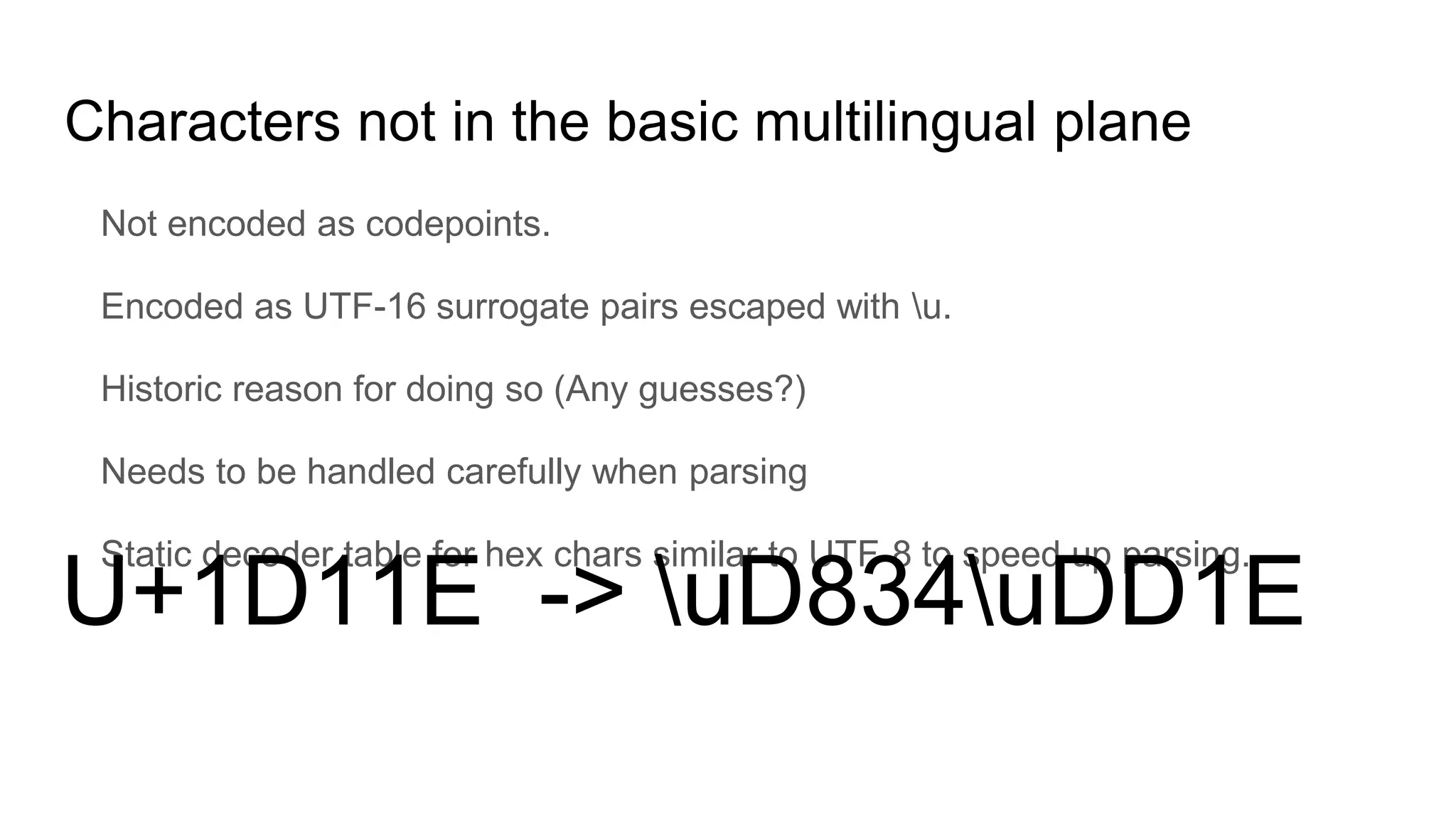 Characters not in the basic multilingual plane
Not encoded as codepoints.
Encoded as UTF-16 surrogate pairs escaped with u.
Historic reason for doing so (Any guesses?)
Needs to be handled carefully when parsing
Static decoder table for hex chars similar to UTF-8 to speed up parsing.
U+1D11E -> uD834uDD1E
 