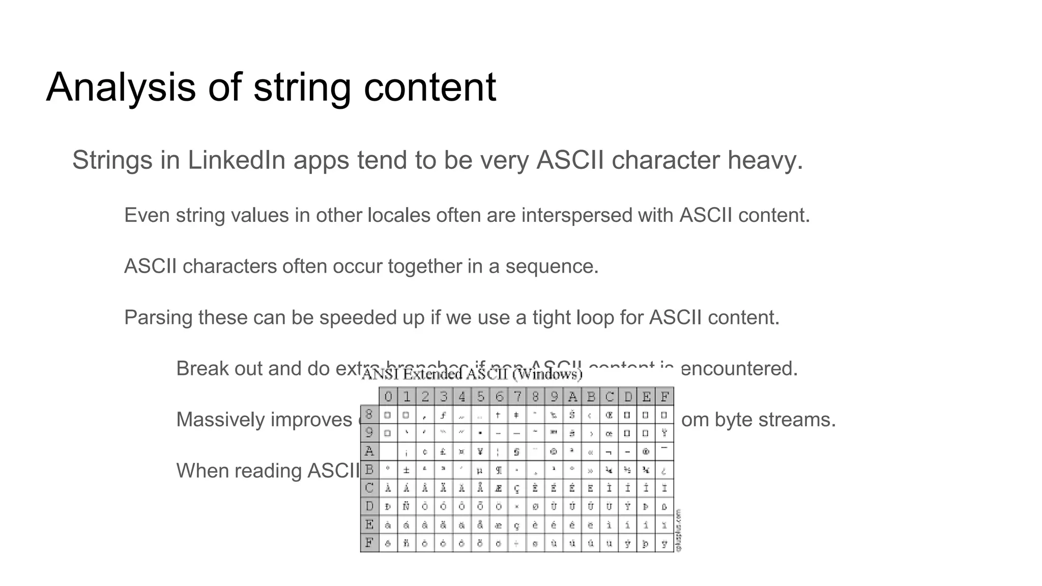 Analysis of string content
Strings in LinkedIn apps tend to be very ASCII character heavy.
Even string values in other locales often are interspersed with ASCII content.
ASCII characters often occur together in a sequence.
Parsing these can be speeded up if we use a tight loop for ASCII content.
Break out and do extra branches if non ASCII content is encountered.
Massively improves overall string parsing performance from byte streams.
When reading ASCII byte is the same as the char.
 