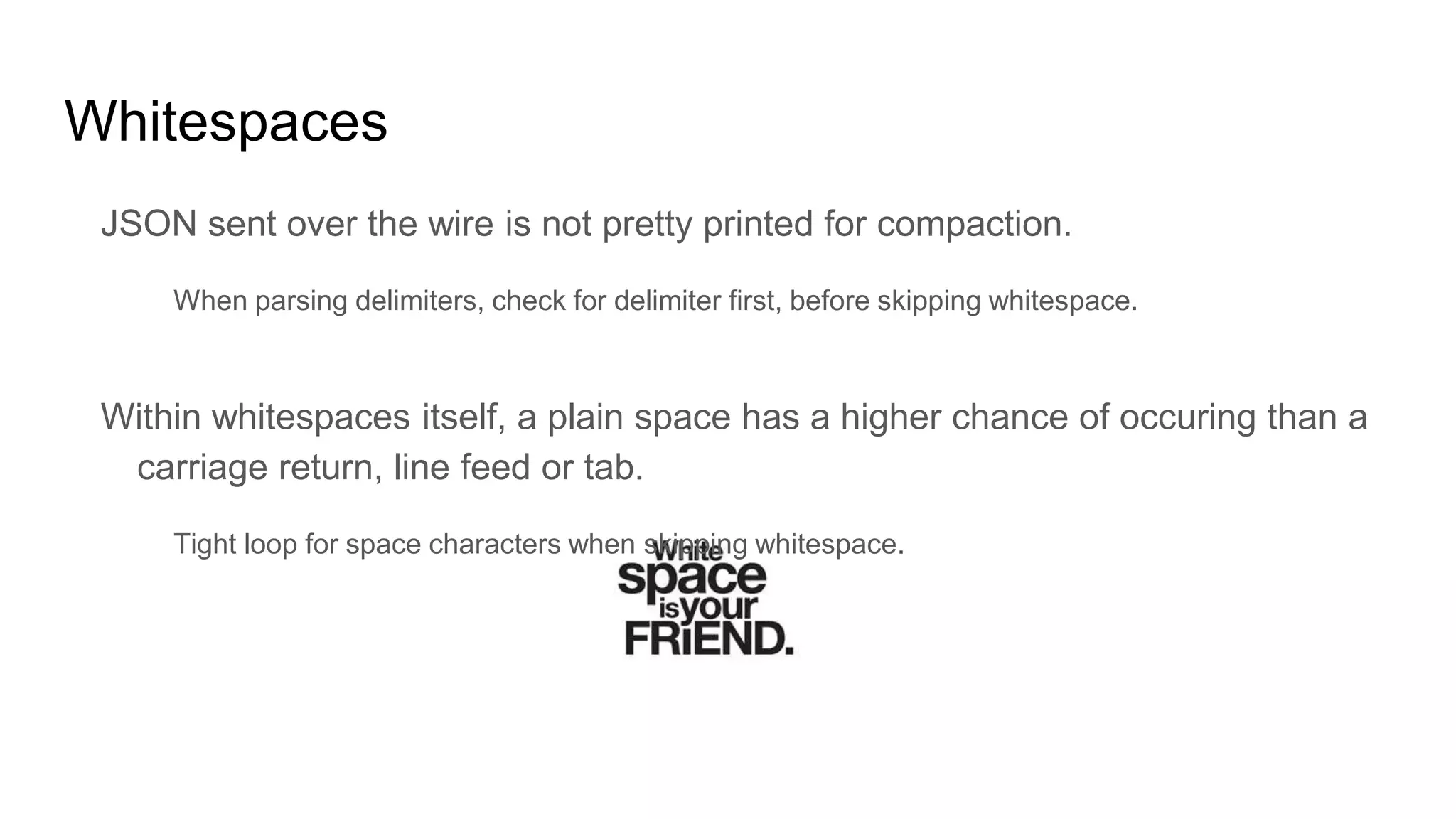 Whitespaces
JSON sent over the wire is not pretty printed for compaction.
When parsing delimiters, check for delimiter first, before skipping whitespace.
Within whitespaces itself, a plain space has a higher chance of occuring than a
carriage return, line feed or tab.
Tight loop for space characters when skipping whitespace.
 