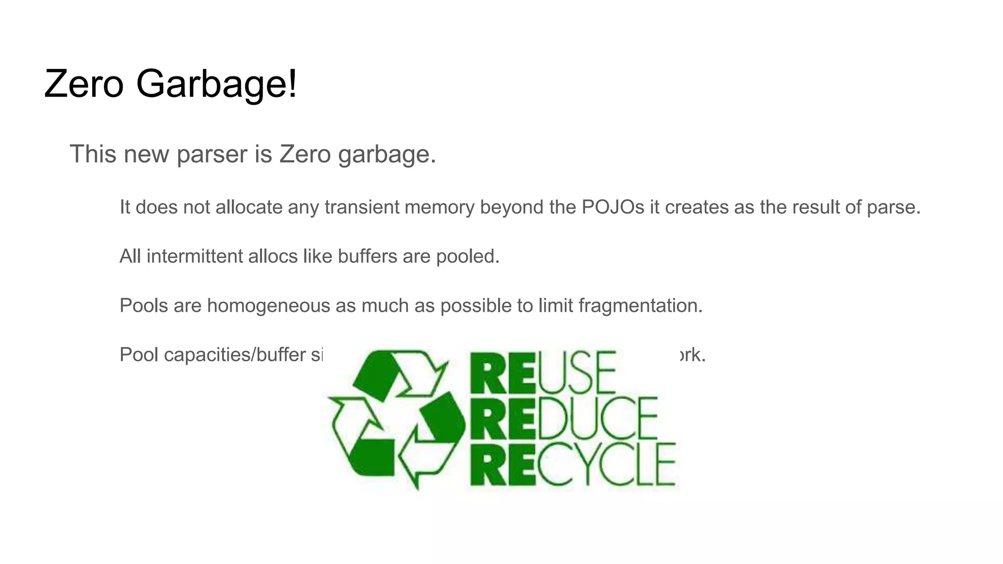 Zero Garbage!
This new parser is Zero garbage.
It does not allocate any transient memory beyond the POJOs it creates as the result of parse.
All intermittent allocs like buffers are pooled.
Pools are homogeneous as much as possible to limit fragmentation.
Pool capacities/buffer sizes are tuned based on device and network.
 