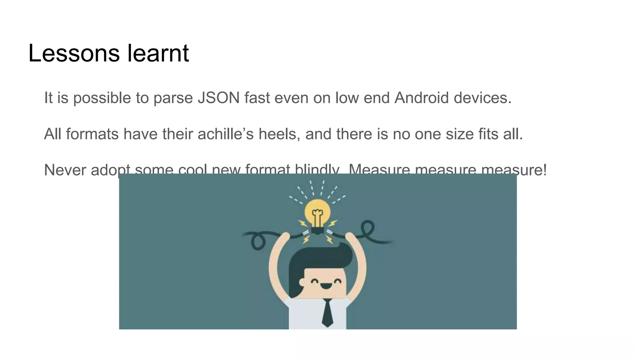 Lessons learnt
It is possible to parse JSON fast even on low end Android devices.
All formats have their achille’s heels, and there is no one size fits all.
Never adopt some cool new format blindly. Measure measure measure!
 