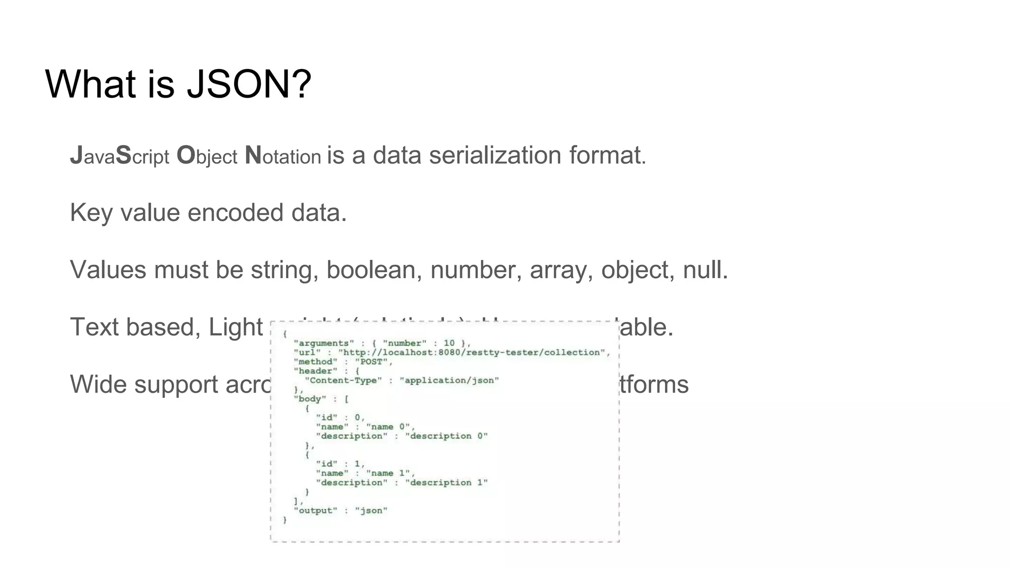 What is JSON?
JavaScript Object Notation is a data serialization format.
Key value encoded data.
Values must be string, boolean, number, array, object, null.
Text based, Light weight (relatively), Human readable.
Wide support across programming languages/platforms
 