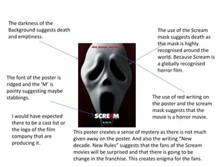 The darkness of the
Background suggests death                                           The use of the Scream
and emptiness.                                                      mask suggests death as
                                                                    this mask is highly
                                                                    recognised around the
                                                                    world. Because Scream is
                                                                    a globally recognised
                                                                    horror film.
The font of the poster is
ridged and the ‘M’ is
pointy suggesting maybe
stabbings.                                                        The use of red writing on
                                                                  the poster and the scream
                                                                  mask suggests that the
  I would have expected                                           movie is a horror movie.
  there to be a cast list or
  the logo of the film         This poster creates a sense of mystery as there is not much
  company that are             given away on the poster. And also the writing “New
  producing it.                decade. New Rules” suggests that the fans of the Scream
                               movies will be surprised and that there is going to be
                               change in the franchise. This creates enigma for the fans.
 