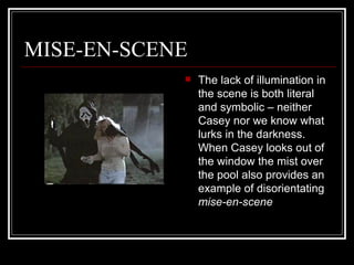 MISE-EN-SCENE The lack of illumination in the scene is both literal and symbolic – neither Casey nor we know what lurks in the darkness. When Casey looks out of the window the mist over the pool also provides an example of disorientating  mise-en-scene 