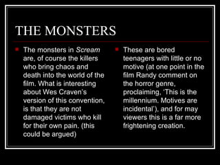 THE MONSTERS The monsters in  Scream  are, of course the killers who bring chaos and death into the world of the film. What is interesting about Wes Craven’s version of this convention, is that they are not damaged victims who kill for their own pain. (this could be argued)  These are bored teenagers with little or no motive (at one point in the film Randy comment on the horror genre, proclaiming, ‘This is the millennium. Motives are incidental’), and for may viewers this is a far more frightening creation. 