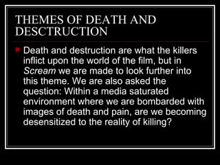 THEMES OF DEATH AND DESCTRUCTION Death and destruction are what the killers inflict upon the world of the film, but in  Scream  we are made to look further into this theme. We are also asked the question: Within a media saturated environment where we are bombarded with images of death and pain, are we becoming desensitized to the reality of killing? 