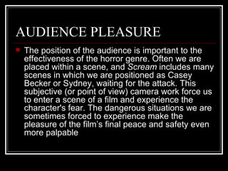 AUDIENCE PLEASURE The position of the audience is important to the effectiveness of the horror genre. Often we are placed within a scene, and  Scream  includes many scenes in which we are positioned as Casey Becker or Sydney, waiting for the attack. This subjective (or point of view) camera work force us to enter a scene of a film and experience the character's fear. The dangerous situations we are sometimes forced to experience make the pleasure of the film’s final peace and safety even more palpable 