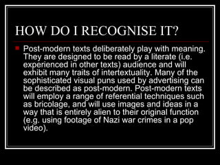 HOW DO I RECOGNISE IT? Post-modern texts deliberately play with meaning. They are designed to be read by a literate (i.e. experienced in other texts) audience and will exhibit many traits of intertextuality. Many of the sophisticated visual puns used by advertising can be described as post-modern. Post-modern texts will employ a range of referential techniques such as bricolage, and will use images and ideas in a way that is entirely alien to their original function (e.g. using footage of Nazi war crimes in a pop video).  