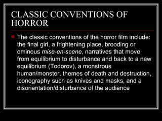 CLASSIC CONVENTIONS OF HORROR The classic conventions of the horror film include: the final girl, a frightening place, brooding or ominous  mise-en-scene , narratives that move from equilibrium to disturbance and back to a new equilibrium (Todorov), a monstrous human/monster, themes of death and destruction, iconography such as knives and masks, and a disorientation/disturbance of the audience 
