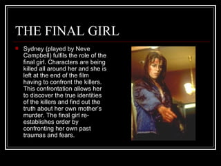 THE FINAL GIRL Sydney (played by Neve Campbell) fulfils the role of the final girl. Characters are being killed all around her and she is left at the end of the film having to confront the killers. This confrontation allows her to discover the true identities of the killers and find out the truth about her own mother’s murder. The final girl re-establishes order by confronting her own past traumas and fears. 
