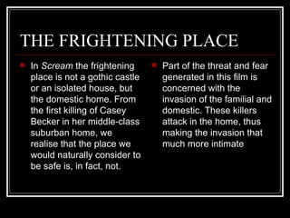 THE FRIGHTENING PLACE In  Scream  the frightening place is not a gothic castle or an isolated house, but the domestic home. From the first killing of Casey Becker in her middle-class suburban home, we realise that the place we would naturally consider to be safe is, in fact, not.  Part of the threat and fear generated in this film is concerned with the invasion of the familial and domestic. These killers attack in the home, thus making the invasion that much more intimate 