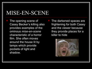 MISE-EN-SCENE The opening scene of Casey Becker’s killing also provides examples of the ominous  mise-en-scene  characteristic   of a horror film. She often moves around the house lit by lamps which provide pockets of light and shadow.  The darkened spaces are frightening for both Casey and the viewer because they provide places for a killer to hide 