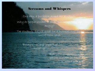 Screams and Whispers
One day, a professor asked his students:
Why do people scream at each other when they are
angry?
The students stayed quiet for a moment and then
one of them said:
“Because we loose control of
ourselves”
But, why screaming if the
person is right in front of
you?, he asked again
 