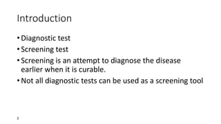 3
Introduction
• Diagnostic test
• Screening test
• Screening is an attempt to diagnose the disease
earlier when it is curable.
• Not all diagnostic tests can be used as a screening tool
 