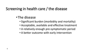 6
Screening in health care / the disease
•The disease
• Significant burden (morbidity and mortality)
• Acceptable, available and effective treatment
• A relatively enough pre-symptomatic period
• A better outcome with early intervention
 