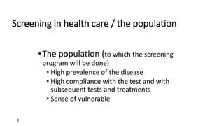 8
•The population (to which the screening
program will be done)
• High prevalence of the disease
• High compliance with the test and with
subsequent tests and treatments
• Sense of vulnerable
Screening in health care / the population
 