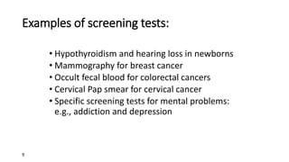 9
Examples of screening tests:
• Hypothyroidism and hearing loss in newborns
• Mammography for breast cancer
• Occult fecal blood for colorectal cancers
• Cervical Pap smear for cervical cancer
• Specific screening tests for mental problems:
e.g., addiction and depression
 