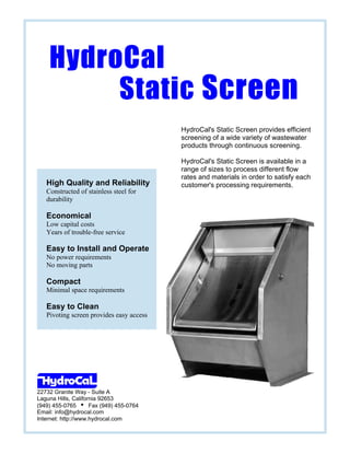 22732 Granite Way - Suite A
Laguna Hills, California 92653
(949) 455-0765 i Fax (949) 455-0764
Email: info@hydrocal.com
Internet: http://www.hydrocal.com
High Quality and Reliability
Constructed of stainless steel for
durability
Economical
Low capital costs
Years of trouble-free service
Easy to Install and Operate
No power requirements
No moving parts
Compact
Minimal space requirements
Easy to Clean
Pivoting screen provides easy access
HydroCal's Static Screen provides efficient
screening of a wide variety of wastewater
products through continuous screening.
HydroCal's Static Screen is available in a
range of sizes to process different flow
rates and materials in order to satisfy each
customer's processing requirements.
HydroCalHydroCal
StaticStatic ScreenScreen
 