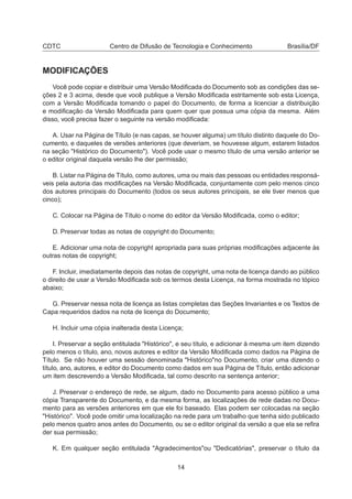 CDTC Centro de Difusão de Tecnologia e Conhecimento Brasília/DF
MODIFICAÇÕES
Você pode copiar e distribuir uma Versão Modiﬁcada do Documento sob as condições das se-
ções 2 e 3 acima, desde que você publique a Versão Modiﬁcada estritamente sob esta Licença,
com a Versão Modiﬁcada tomando o papel do Documento, de forma a licenciar a distribuição
e modiﬁcação da Versão Modiﬁcada para quem quer que possua uma cópia da mesma. Além
disso, você precisa fazer o seguinte na versão modiﬁcada:
A. Usar na Página de Título (e nas capas, se houver alguma) um título distinto daquele do Do-
cumento, e daqueles de versões anteriores (que deveriam, se houvesse algum, estarem listados
na seção "Histórico do Documento"). Você pode usar o mesmo título de uma versão anterior se
o editor original daquela versão lhe der permissão;
B. Listar na Página de Título, como autores, uma ou mais das pessoas ou entidades responsá-
veis pela autoria das modiﬁcações na Versão Modiﬁcada, conjuntamente com pelo menos cinco
dos autores principais do Documento (todos os seus autores principais, se ele tiver menos que
cinco);
C. Colocar na Página de Título o nome do editor da Versão Modiﬁcada, como o editor;
D. Preservar todas as notas de copyright do Documento;
E. Adicionar uma nota de copyright apropriada para suas próprias modiﬁcações adjacente às
outras notas de copyright;
F. Incluir, imediatamente depois das notas de copyright, uma nota de licença dando ao público
o direito de usar a Versão Modiﬁcada sob os termos desta Licença, na forma mostrada no tópico
abaixo;
G. Preservar nessa nota de licença as listas completas das Seções Invariantes e os Textos de
Capa requeridos dados na nota de licença do Documento;
H. Incluir uma cópia inalterada desta Licença;
I. Preservar a seção entitulada "Histórico", e seu título, e adicionar à mesma um item dizendo
pelo menos o título, ano, novos autores e editor da Versão Modiﬁcada como dados na Página de
Título. Se não houver uma sessão denominada "Histórico"no Documento, criar uma dizendo o
título, ano, autores, e editor do Documento como dados em sua Página de Título, então adicionar
um item descrevendo a Versão Modiﬁcada, tal como descrito na sentença anterior;
J. Preservar o endereço de rede, se algum, dado no Documento para acesso público a uma
cópia Transparente do Documento, e da mesma forma, as localizações de rede dadas no Docu-
mento para as versões anteriores em que ele foi baseado. Elas podem ser colocadas na seção
"Histórico". Você pode omitir uma localização na rede para um trabalho que tenha sido publicado
pelo menos quatro anos antes do Documento, ou se o editor original da versão a que ela se reﬁra
der sua permissão;
K. Em qualquer seção entitulada "Agradecimentos"ou "Dedicatórias", preservar o título da
14
 