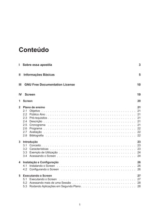 Conteúdo
I Sobre essa apostila 3
II Informações Básicas 5
III GNU Free Documentation License 10
IV Screen 19
1 Screen 20
2 Plano de ensino 21
2.1 Objetivo . . . . . . . . . . . . . . . . . . . . . . . . . . . . . . . . . . . . . . . . . . . 21
2.2 Público Alvo . . . . . . . . . . . . . . . . . . . . . . . . . . . . . . . . . . . . . . . . . 21
2.3 Pré-requisitos . . . . . . . . . . . . . . . . . . . . . . . . . . . . . . . . . . . . . . . . 21
2.4 Descrição . . . . . . . . . . . . . . . . . . . . . . . . . . . . . . . . . . . . . . . . . . 21
2.5 Cronograma . . . . . . . . . . . . . . . . . . . . . . . . . . . . . . . . . . . . . . . . 21
2.6 Programa . . . . . . . . . . . . . . . . . . . . . . . . . . . . . . . . . . . . . . . . . . 22
2.7 Avaliação . . . . . . . . . . . . . . . . . . . . . . . . . . . . . . . . . . . . . . . . . . 22
2.8 Bibliograﬁa . . . . . . . . . . . . . . . . . . . . . . . . . . . . . . . . . . . . . . . . . 22
3 Introdução 23
3.1 Conceito . . . . . . . . . . . . . . . . . . . . . . . . . . . . . . . . . . . . . . . . . . . 23
3.2 Características . . . . . . . . . . . . . . . . . . . . . . . . . . . . . . . . . . . . . . . 23
3.3 Exemplo de Utilização . . . . . . . . . . . . . . . . . . . . . . . . . . . . . . . . . . . 24
3.4 Acessando o Screen . . . . . . . . . . . . . . . . . . . . . . . . . . . . . . . . . . . . 24
4 Instalação e Conﬁguração 26
4.1 Instalando o Screen . . . . . . . . . . . . . . . . . . . . . . . . . . . . . . . . . . . . 26
4.2 Conﬁgurando o Screen . . . . . . . . . . . . . . . . . . . . . . . . . . . . . . . . . . 26
5 Executando o Screen 27
5.1 Executando o Screen . . . . . . . . . . . . . . . . . . . . . . . . . . . . . . . . . . . 27
5.2 Acessando mais de uma Sessão . . . . . . . . . . . . . . . . . . . . . . . . . . . . . 28
5.3 Rodando Aplicações em Segundo Plano . . . . . . . . . . . . . . . . . . . . . . . . . 28
1
 