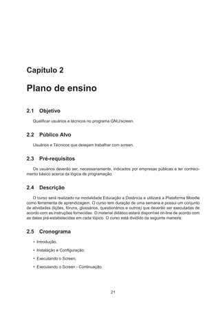 Capítulo 2
Plano de ensino
2.1 Objetivo
Qualiﬁcar usuários e técnicos no programa GNU/screen.
2.2 Público Alvo
Usuários e Técnicos que desejam trabalhar com screen.
2.3 Pré-requisitos
Os usuários deverão ser, necessariamente, indicados por empresas públicas e ter conheci-
mento básico acerca da lógica de programação.
2.4 Descrição
O curso será realizado na modalidade Educação a Distância e utilizará a Plataforma Moodle
como ferramenta de aprendizagem. O curso tem duração de uma semana e possui um conjunto
de atividades (lições, fóruns, glossários, questionários e outros) que deverão ser executadas de
acordo com as instruções fornecidas. O material didático estará disponível on-line de acordo com
as datas pré-estabelecidas em cada tópico. O curso está dividido da seguinte maneira:
2.5 Cronograma
• Introdução;
• Instalação e Conﬁguração;
• Executando o Screen;
• Executando o Screen - Continuação.
21
 