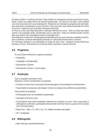 CDTC Centro de Difusão de Tecnologia e Conhecimento Brasília/DF
As lições contém o contéudo principal. Elas poderão ser acessadas quantas vezes forem neces-
sárias, desde que esteja dentro da semana programada. Ao ﬁnal de uma lição, você receberá
uma nota de acordo com o seu desempenho. Responda com atenção às perguntas de cada lição,
pois elas serão consideradas na sua nota ﬁnal. Caso sua nota numa determinada lição for menor
do que 6.0, sugerimos que você faça novamente esta lição.
Ao ﬁnal do curso será disponibilizada a avaliação referente ao curso. Tanto as notas das lições
quanto a da avaliação serão consideradas para a nota ﬁnal. Todos os módulos ﬁcarão visíveis
para que possam ser consultados durante a avaliação ﬁnal.
Aconselhamos a leitura da "Ambientação do Moodle"para que você conheça a plataforma de En-
sino a Distância, evitando diﬁculdades advindas do "desconhecimento"sobre a mesma.
Os instrutores estarão a sua disposição ao longo de todo curso. Qualquer dúvida deverá ser
enviada no fórum. Diariamente os monitores darão respostas e esclarecimentos.
2.6 Programa
O curso Screen oferecerá o seguinte conteúdo:
• Introdução;
• Instalação e Conﬁguração;
• Executando o Screen;
• Executando o Screen - Continuação.
2.7 Avaliação
Toda a avaliação será feita on-line.
Aspectos a serem considerados na avaliação:
• Iniciativa e autonomia no processo de aprendizagem e de produção de conhecimento;
• Capacidade de pesquisa e abordagem criativa na solução dos problemas apresentados.
Instrumentos de avaliação:
• Participação ativa nas atividades programadas.
• Avaliação ao ﬁnal do curso.
• O participante fará várias avaliações referente ao conteúdo do curso. Para a aprovação e
obtenção do certiﬁcado o participante deverá obter nota ﬁnal maior ou igual a 6.0 de acordo
com a fórmula abaixo:
• Nota Final = ((ML x 7) + (AF x 3)) / 10 = Média aritmética das lições
• AF = Avaliações
2.8 Bibliograﬁa
• http://www.gnu.org/software/screen
22
 