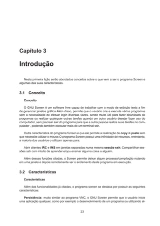 Capítulo 3
Introdução
Nesta primeira lição serão abordados conceitos sobre o que vem a ser o programa Screen e
algumas das suas características.
3.1 Conceito
Conceito
O GNU Screen é um software livre capaz de trabalhar com o modo de exibição texto a ﬁm
de gerenciar janelas gráﬁca.Além disso, permite que o usuário crie e execute vários programas
sem a necessidade de efetuar login diversas vezes, sendo muito útil para fazer downloads de
programas ou realizar quaisquer outras tarefas quando um outro usuário desejar fazer uso do
computador, sem precisar sair do programa para que a outra pessoa realize suas tarefas no com-
putador , podendo também executar mais de um terminal ssh.
Outra característica do programa Screen é que ele permite a realização de copy´n´paste sem
que necessite utilizar o mouse.O programa Screen possui uma inﬁnidade de recursos, entretanto,
a maioria dos usuários o utilizam apenas para:
Abrir clientes IRC e IMS em janelas separadas numa mesma sessão ssh; Compartilhar ses-
sões ssh com intuito de aprender e/opu ensinar alguma coisa a alguém.
Além dessas funções citadas, o Screen permite deixar algum processo/compilação rodando
em uma janela e depois remotamente ver o andamento deste programa em execução.
3.2 Características
Características
Além das funcionalidades já citadas, o programa screen se destaca por possuir as seguintes
características:
Persistência: muito similar ao programa VNC, o GNU Screen permite que o usuário inicie
uma aplicação qualquer, como por exemplo o desenvolvimento de um programa ou utilizando al-
23
 