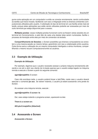 CDTC Centro de Difusão de Tecnologia e Conhecimento Brasília/DF
guma outra aplicação em um computador e então se conecte remotamente, dando continuidade
as tarefas que havia iniciado, facilitando com isso a integração entre os diversos ambientes com-
putacionais utilizados pelo usuário. A abstração do tipo de terminal em uso facilita ainda mais tal
tarefa, porque estas aplicações que estão sendo utilizadas poderão ser acessadas por meio de
outro terminal que esteja disponível para o acesso.
Múltiplas janelas: essas múltiplas janelas funcionam como se fossem várias sessões de um
terminal em funcionamento, e pelo fato de cada uma destas telas serem numeradas, facilita o
processo de transição entre elas por meio de comandos via teclado.
Compartilhamento de Sessões: o Screen possibilita que diversos computadores se conec-
tem a uma mesma sessão ao mesmo tempo, garantindo com isso a colaboração entre usuários.
Outra forma seria a utilização de um mesmo computador interligado a vários monitores, compar-
tilhando o mesmo recusro computacional entre os usuários.
3.3 Exemplo de Utilização
Exemplo de Utilização
Por exemplo, digamos que o usuário necessite acessar a própria máquina remotamente utili-
zando a via ssh e abrir seu cliente de irc,basta apenas que o usuário esteja logado na máquina
remota e execute o Screen a partir do seguinte comando:
agent@mapleﬁre: $ screen
Caso não aconteça nada, o usuário poderá limpar a tela?Não, neste caso o usuário deverá
executar o comando ps aux. Se estiver rodando, o usuário já estará acessando uma janela do
Screen.
Ao acessar uma máquina remota, execute :
agent@mapleﬁre: $ screen -ls
Daí, caso esteja rodando o programa screen, aparecerá na tela:
There is a screen on:
483.pts-0.mapleﬁre (Attached)
3.4 Acessando o Screen
Acessando o Screen
24
 