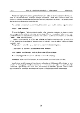 CDTC Centro de Difusão de Tecnologia e Conhecimento Brasília/DF
Ao acessar o programa screen, praticamente quase todos os comandos se repetem ou de-
rivam de um comando base, como por exemplo o comando Ctrl+A. Esse comando serve para
chamar os demais comandos e também para indicar que a próxima tecla será a tecla de controle
dele, e não do programa que está rodando.
Por exemplo, para criar um novo terminal, é necessário que o usuário realize a seguinte rotina:
Tecle "Ctrl+A"e depois "C".
O comando PgUn e PgDn permite ao usuário voltar o console, mas deve-se levar em conta
que em algumas distribuições, o termcap apresentou problemas e essas duas teclas podem aca-
bar não funcionando corretamente.Caso este erro ocorra, o usuário poderá recorrer ao comando
Ctrl+B e Ctrl+F, respectivamente.
Quando o usuário estiver no modo copy’n’paste, ele poderá usar a tecla barra de espaço ou
o Enter para marcar uma região. O primeiro botão irá marcar o início do bloco e o segundo botão
marcará o ﬁnal.
A seguir, outros comandos que podem ser usados no modo copy’n’paste:
C: possibilita ao usuário a criação de um novo terminal;
N ou espaco: permite que o usuário vá para o próximo console;
P: essa tecla permite ao usuário retornar ao console anterior;
<numero>: esse comando possibilita ao usuário migrar para um console indicado.
Vale lembrar também que uma boa dica para utilização do GNU/screen é familiarizar-se com
as teclas de atalho, pois todas são bem similares, e basicamente quase todas começam utilizando
a tecla Ctrl. É provável que boa parte deles, senão todos os comandos, possam ser executados
seguido de algum parâmetro, entretanto, os atalhos são reconhecidamente mais rápidos.
25
 