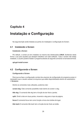 Capítulo 4
Instalação e Conﬁguração
Na segunda lição serão tratadas as partes de instalação e conﬁguração do Screen.
4.1 Instalando o Screen
Instalando o Screen
Por default, o screen já vem instalado na maioria das distribuições LINUX, facilitando desta
forma o uso para aqueles que desejam trabalhar com este software. Caso o screen não esteja
instalado, o usuário poderá instalar o programa através do seguinte comando no konsole terminal:
apt-get install screen
4.2 Conﬁgurando o Screen
Conﬁgurando o Screen
Para que se faça a conﬁguração correta dos arquivos de conﬁguração do programa screen é
necessário que o usuário acesso os arquivos que estão disponibilizados dentro do subdiretório:
/. Screenrc.
Dentre os comandos mais utilizados, podemos citar:
screen ekg: Este comando possibilita rodar dentro do screen o ekg;
title ekg: O comando title ekg tem a função de dar título a janela;
split: Dividi a tela em duas partes, movendo o ekg para o topo da página;
focus:O comando focus tem como função a troca dos botões de lugar;
title bash:O comando title bash tem a função de dar título ao botão.
26
 