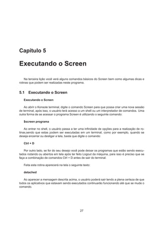 Capítulo 5
Executando o Screen
Na terceira lição você verá alguns comandos básicos do Screen bem como algumas dicas e
rotinas que podem ser realizadas neste programa.
5.1 Executando o Screen
Executando o Screen
Ao abrir o Konsole terminal, digite o comando Screen para que possa criar uma nova sessão
de terminal, após isso, o usuário terá acesso a um shell ou um interpretador de comandos. Uma
outra forma de se acessar o programa Screen é utilizando o seguinte comando:
$screen programa
Ao entrar no shell, o usuário passa a ter uma inﬁnidade de opções para a realização de ro-
tinas,sendo que estas podem ser executadas em um terminal, como por exemplo, quando se
deseja encerrar ou desligar a tela, basta que digite o comando:
Ctrl + D
Por outro lado, se for do seu desejo você pode deixar os programas que estão sendo execu-
tados rodando ou abertos em tela após ter feito Logout da máquina, para isso é preciso que se
faça a combinação de comandos Ctrl + D antes de sair do terminal.
Feita esta rotina aparecerá na tela o seguinte texto:
detached
Ao aparecer a mensagem descrita acima, o usuário poderá sair tendo a plena certeza de que
todos os aplicativos que estavam sendo executados continuarão funcionando até que se mude o
comando.
27
 