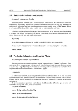 CDTC Centro de Difusão de Tecnologia e Conhecimento Brasília/DF
5.2 Acessando mais de uma Sessão
Acessando mais de uma Sessão
O Screen permite também que o usuário consiga acessar mais de uma sessão dentro do
programa, e ele também permite que o usuário se reconecte a qualquer uma das sessões que
estão sendo utilizadas.Para fazer isso, basta apenas que o usuário tenha o PID(Process ID) ou
o nome, possibilitando também que o usuário veja as sessões do tipo tela lista.
A primeira coluna contém o PID de cada sessão.Entretanto, ter de desolcar os números (PID)
a cada vez que desejar reconectar pode acabar tornando-se um processo exasutivo, sendo as-
sim, o Screen permite que seja usado o comando:
-S(Switch)
O comando wget -S possibilita ao usuário a criação de nomes para cada sessão.
Caso o usuário deseje retornar para a sessão anterior, é necessário digitar o comando:
screen -r wget.
5.3 Rodando Aplicações em Segundo Plano
Rodando Aplicações em Segundo Plano
O screen permite que o usuário utilize a tecla ’d’ para realizar um "detach" no Screen. Com
este comando os programas que estavam sendo executados continuam executando, mesmo que
o usuário faça o logout da máquina. Caso o usuário deseje retornar ao screen e voltar a trabalhar
do ponto onde parou, basta chamar o screen com a opção:
-r (reattach).
Ao utilizar este comando, o usuário poderá ter on-line ou ofﬂine o status de on-line, enquanto
poderá realizar outras tarefas no servidor. Naturalmente, o usuário pode combinar vários coman-
dos em apenas um único, facilitando desta forma, quando for necessário, o retorno ao ambiente
de trabalho.
Os comandos abaixo permitem a criação de até três sessões diferentes que poderão ser
nomeadas em segundo plano, como por exemplo:
- ECG, mc e rTorrent.
screen -S ekg -md /usr/local/bin/ekg
screen -S mc -md /usr/bin/mc
screen -S rtorrent -md /usr/bin/rtorrent
28
 