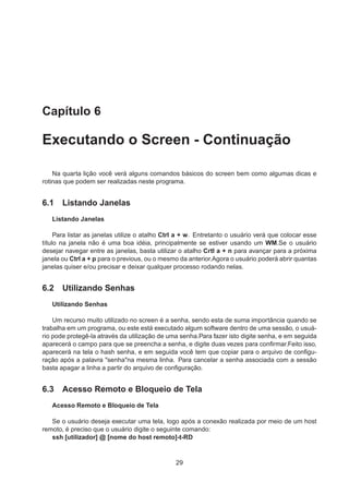Capítulo 6
Executando o Screen - Continuação
Na quarta lição você verá alguns comandos básicos do screen bem como algumas dicas e
rotinas que podem ser realizadas neste programa.
6.1 Listando Janelas
Listando Janelas
Para listar as janelas utilize o atalho Ctrl a + w. Entretanto o usuário verá que colocar esse
título na janela não é uma boa idéia, principalmente se estiver usando um WM.Se o usuário
desejar navegar entre as janelas, basta utilizar o atalho Crtl a + n para avançar para a próxima
janela ou Ctrl a + p para o previous, ou o mesmo da anterior.Agora o usuário poderá abrir quantas
janelas quiser e/ou precisar e deixar qualquer processo rodando nelas.
6.2 Utilizando Senhas
Utilizando Senhas
Um recurso muito utilizado no screen é a senha, sendo esta de suma importância quando se
trabalha em um programa, ou este está executado algum software dentro de uma sessão, o usuá-
rio pode protegê-la através da utilização de uma senha.Para fazer isto digite senha, e em seguida
aparecerá o campo para que se preencha a senha, e digite duas vezes para conﬁrmar.Feito isso,
aparecerá na tela o hash senha, e em seguida você tem que copiar para o arquivo de conﬁgu-
ração após a palavra "senha"na mesma linha. Para cancelar a senha associada com a sessão
basta apagar a linha a partir do arquivo de conﬁguração.
6.3 Acesso Remoto e Bloqueio de Tela
Acesso Remoto e Bloqueio de Tela
Se o usuário deseja executar uma tela, logo após a conexão realizada por meio de um host
remoto, é preciso que o usuário digite o seguinte comando:
ssh [utilizador] @ [nome do host remoto]-t-RD
29
 