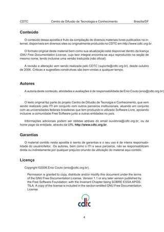 CDTC Centro de Difusão de Tecnologia e Conhecimento Brasília/DF
Conteúdo
O conteúdo dessa apostila é fruto da compilação de diversos materiais livres publicados na in-
ternet, disponíveis em diversos sites ou originalmente produzido no CDTC em http://www.cdtc.org.br.
O formato original deste material bem como sua atualização está disponível dentro da licença
GNU Free Documentation License, cujo teor integral encontra-se aqui reproduzido na seção de
mesmo nome, tendo inclusive uma versão traduzida (não oﬁcial).
A revisão e alteração vem sendo realizada pelo CDTC (suporte@cdtc.org.br), desde outubro
de 2006. Criticas e sugestões construtivas são bem-vindas a qualquer tempo.
Autores
A autoria deste conteúdo, atividades e avaliações é de responsabilidade de Enio Couto (enio@cdtc.org.br)
.
O texto original faz parte do projeto Centro de Difusão de Tecnolgia e Conhecimento, que vem
sendo realizado pelo ITI em conjunto com outros parceiros institucionais, atuando em conjunto
com as universidades federais brasileiras que tem produzido e utilizado Software Livre, apoiando
inclusive a comunidade Free Software junto a outras entidades no país.
Informações adicionais podem ser obtidas atréves do email ouvidoria@cdtc.org.br, ou da
home page da entidade, através da URL http://www.cdtc.org.br.
Garantias
O material contido nesta apostila é isento de garantias e o seu uso é de inteira responsabi-
lidade do usuário/leitor. Os autores, bem como o ITI e seus parceiros, não se responsabilizam
direta ou indiretamente por qualquer prejuízo oriundo da utilização do material aqui contido.
Licença
Copyright ©2006,Enio Couto (enio@cdtc.org.br) .
Permission is granted to copy, distribute and/or modify this document under the terms
of the GNU Free Documentation License, Version 1.1 or any later version published by
the Free Software Foundation; with the Invariant Chapter being SOBRE ESSA APOS-
TILA. A copy of the license is included in the section entitled GNU Free Documentation
License.
4
 