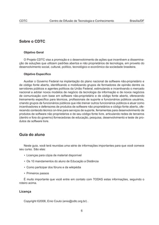 CDTC Centro de Difusão de Tecnologia e Conhecimento Brasília/DF
Sobre o CDTC
Objetivo Geral
O Projeto CDTC visa a promoção e o desenvolvimento de ações que incentivem a dissemina-
ção de soluções que utilizem padrões abertos e não proprietários de tecnologia, em proveito do
desenvolvimento social, cultural, político, tecnológico e econômico da sociedade brasileira.
Objetivo Especíﬁco
Auxiliar o Governo Federal na implantação do plano nacional de software não-proprietário e
de código fonte aberto, identiﬁcando e mobilizando grupos de formadores de opinião dentre os
servidores públicos e agentes políticos da União Federal, estimulando e incentivando o mercado
nacional a adotar novos modelos de negócio da tecnologia da informação e de novos negócios
de comunicação com base em software não-proprietário e de código fonte aberto, oferecendo
treinamento especíﬁco para técnicos, proﬁssionais de suporte e funcionários públicos usuários,
criando grupos de funcionários públicos que irão treinar outros funcionários públicos e atuar como
incentivadores e defensores de produtos de software não proprietários e código fonte aberto, ofe-
recendo conteúdo técnico on-line para serviços de suporte, ferramentas para desenvolvimento de
produtos de software não proprietários e de seu código fonte livre, articulando redes de terceiros
(dentro e fora do governo) fornecedoras de educação, pesquisa, desenvolvimento e teste de pro-
dutos de software livre.
Guia do aluno
Neste guia, você terá reunidas uma série de informações importantes para que você comece
seu curso. São elas:
• Licenças para cópia de material disponível
• Os 10 mandamentos do aluno de Educação a Distância
• Como participar dos fóruns e da wikipédia
• Primeiros passos
É muito importante que você entre em contato com TODAS estas informações, seguindo o
roteiro acima.
Licença
Copyright ©2006, Enio Couto (enio@cdtc.org.br) .
6
 