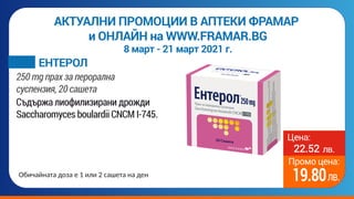 Цена:
Промо цена:
лв.
лв.
22.52
19.80
лв.
АКТУАЛНИ ПРОМОЦИИ В АПТЕКИ ФРАМАР
и ОНЛАЙН на WWW.FRAMAR.BG
8 март - 21 март 2021 г.
Съдържа лиофилизирани дрожди
Saccharomyces boulardii CNCM I-745.
ЕНТЕРОЛ
250 mg прах за перорална
суспензия, 20 сашета
Обичайната доза е 1 или 2 сашета на ден
 