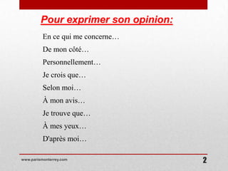 Pour exprimer son opinion:
          En ce qui me concerne…
          De mon côté…
          Personnellement…
          Je crois que…
          Selon moi…
          À mon avis…
          Je trouve que…
          À mes yeux…
          D'après moi…

www.parismonterrey.com
                                      2
 