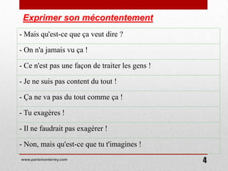 Exprimer son mécontentement
- Mais qu'est-ce que ça veut dire ?

- On n'a jamais vu ça !

- Ce n'est pas une façon de traiter les gens !

- Je ne suis pas content du tout !

- Ça ne va pas du tout comme ça !

- Tu exagères !

- Il ne faudrait pas exagérer !

- Non, mais qu'est-ce que tu t'imagines !
www.parismonterrey.com
                                                 4
 