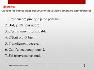 Exercice:
Classez les expressions des plus enthousiastes au moins enthousiastes


  1. C'est encore pire que je ne pensais !
  2. Bof, je n'ai pas adoré.
  3. C'est vraiment formidable !
  4. C'était plutôt bien !
  5. Franchement décevant !
  6. Ça m'a beaucoup touché.
  7. J'ai trouvé ça pas mal.

     www.parismonterrey.com
                                                              5
 
