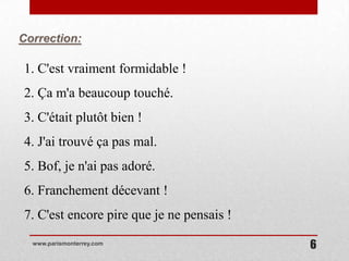 Correction:

1. C'est vraiment formidable !
2. Ça m'a beaucoup touché.
3. C'était plutôt bien !
4. J'ai trouvé ça pas mal.
5. Bof, je n'ai pas adoré.
6. Franchement décevant !
7. C'est encore pire que je ne pensais !
  www.parismonterrey.com
                                           6
 
