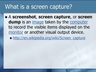What is a screen capture?A screenshot, screen capture, or screen dump is an image taken by the computer to record the visible items displayed on the monitor or another visual output device.http://en.wikipedia.org/wiki/Screen_capture