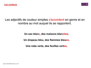 Les couleurs                                                    4




  Les adjectifs de couleur simples s'accordent en genre et en
           nombre au mot auquel ils se rapportent.


                         Un sac blanc, des maisons blanches.

                         Un drapeau bleu, des flammes bleues.

                          Une robe verte, des feuilles vertes.




www.ParisMonterrey.com
 