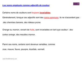 6
Les noms employés comme adjectifs de couleur


Certains noms de couleurs sont toujours invariables.

Généralement, lorsque ces adjectifs sont des noms communs, ils ne s'accordent pas :

des chemises banane, des rideaux prune.


Orange ou marron, venant de fruits, sont invariables en tant que couleur : des

cartes orange, des meubles marron.



Parmi ces noms, certains sont devenus variables, comme:

rose, mauve, fauve, pourpre, écarlate, vermeil.



www.ParisMonterrey.com
 