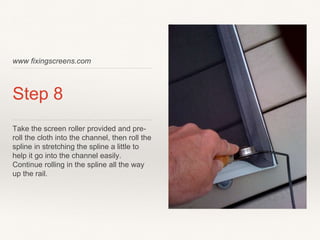 www fixingscreens.com
Step 8
Take the screen roller provided and pre-
roll the cloth into the channel, then roll the
spline in stretching the spline a little to
help it go into the channel easily.
Continue rolling in the spline all the way
up the rail.
 