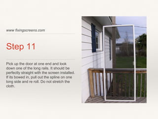 www fixingscreens.com
Step 11
Pick up the door at one end and look
down one of the long rails. It should be
perfectly straight with the screen installed.
If its bowed in, pull out the spline on one
long side and re roll. Do not stretch the
cloth.
 