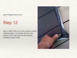 www fixingscreens.com
Step 12
Use a utility knife to cut the excess screen
material away. Cut slowly and be very
careful not to slip and cut the already
installed screen cloth.
 