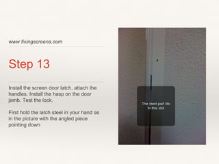 www fixingscreens.com
Step 13
Install the screen door latch, attach the
handles. Install the hasp on the door
jamb. Test the lock.
First hold the latch steel in your hand as
in the picture with the angled piece
pointing down
 